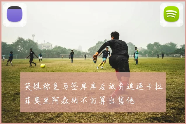 英媒称皇马签库库后放弃追逐卡拉菲奥里阿森纳不打算出售他
