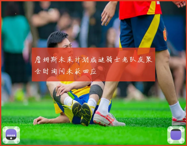詹姆斯未来计划成谜骑士老队友聚会时询问未获回应