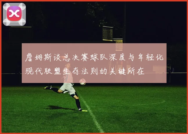 詹姆斯谈总决赛球队深度与年轻化现代联盟生存法则的关键所在