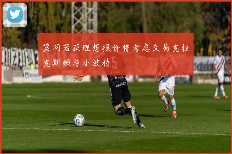 篮网若获理想报价将考虑交易克拉克斯顿与小波特