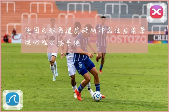 德国足球再遭质疑纳帅离任后前景堪忧谁会接手他