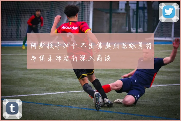 阿斯报导拜仁不出售奥利塞球员将与俱乐部进行深入商谈