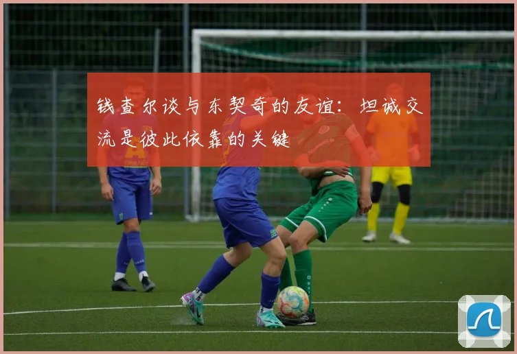 钱查尔谈与东契奇的友谊：坦诚交流是彼此依靠的关键